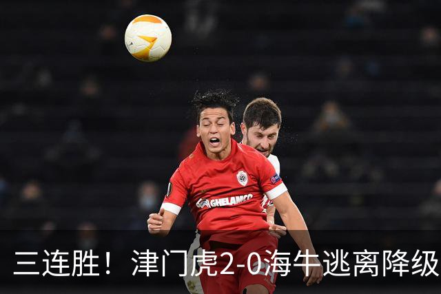 三连胜！津门虎2-0海牛逃离降级区 谢蒂内、基莱斯破门