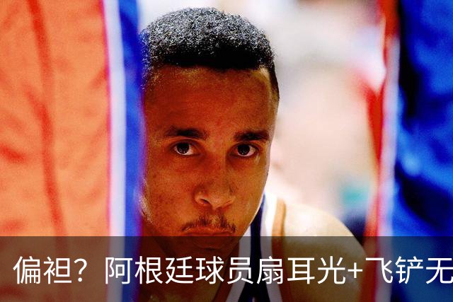 偏袒？阿根廷球员扇耳光+飞铲无牌 罗梅罗疑似连场逃黄