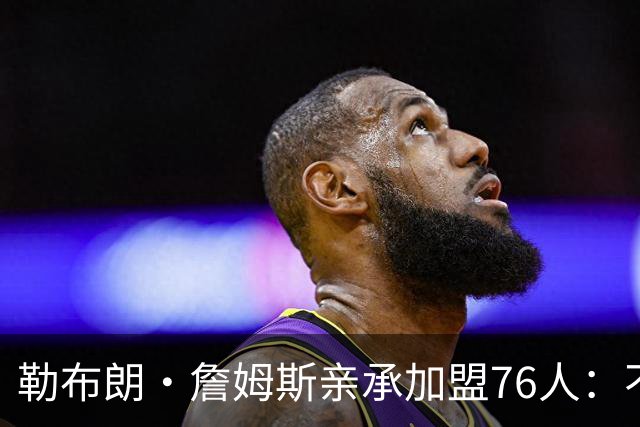 勒布朗·詹姆斯亲承加盟76人：不为钱不为家，只为最后一冠