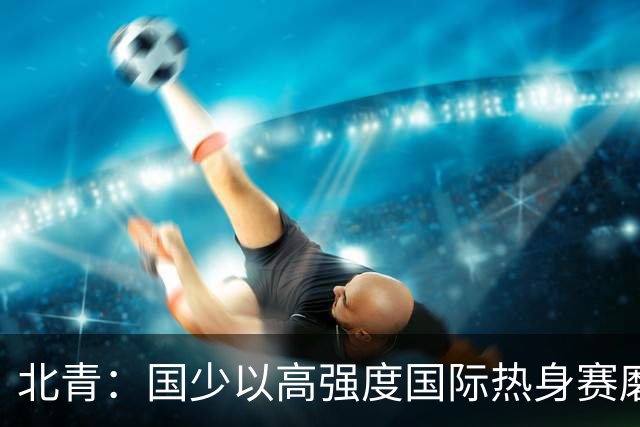 北青：国少以高强度国际热身赛磨合阵容，全力备战U17世界杯