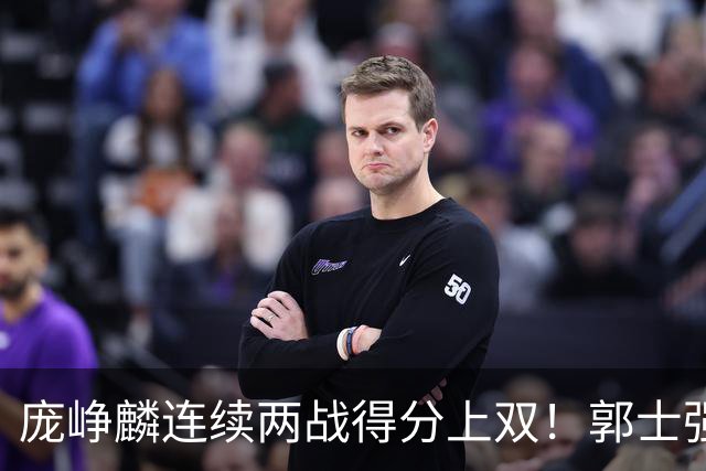 庞峥麟连续两战得分上双！郭士强为何严格控制出场时间？