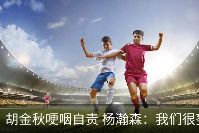 胡金秋哽咽自责 杨瀚森：我们很努力 我爱我的球迷